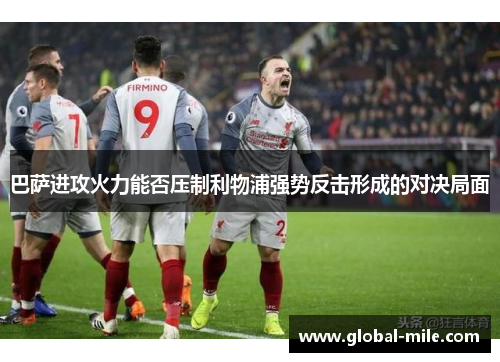 巴萨进攻火力能否压制利物浦强势反击形成的对决局面