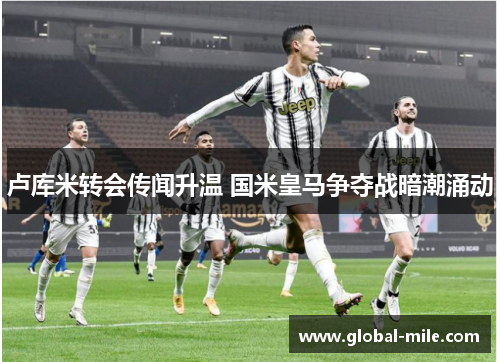 卢库米转会传闻升温 国米皇马争夺战暗潮涌动