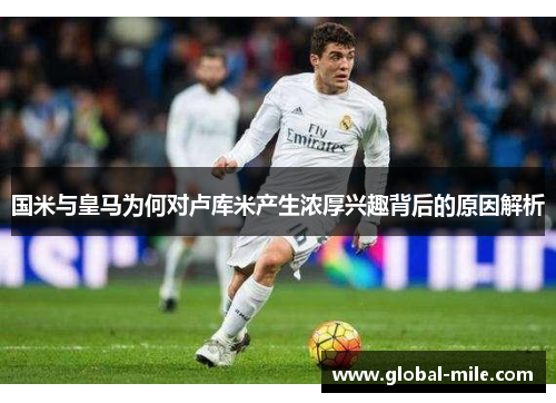 国米与皇马为何对卢库米产生浓厚兴趣背后的原因解析