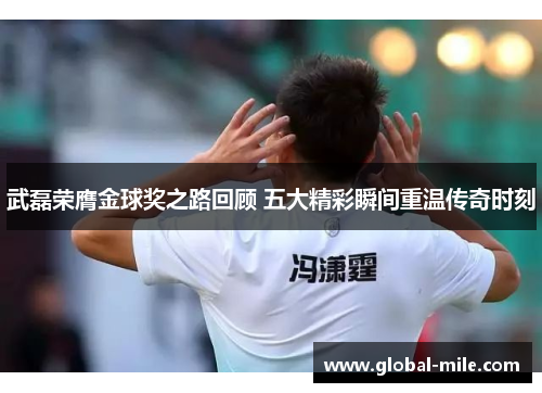 武磊荣膺金球奖之路回顾 五大精彩瞬间重温传奇时刻